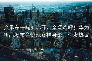余承東一喊劉亦菲，全場歡呼！華為新品發布會驚現女神身影，引發熱議