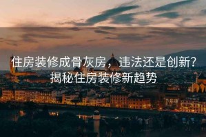 住房裝修成骨灰房，違法還是創(chuàng)新？揭秘住房裝修新趨勢