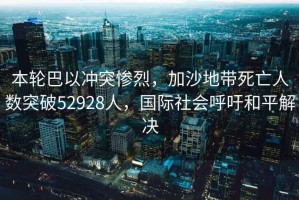 本輪巴以沖突慘烈，加沙地帶死亡人數(shù)突破52928人，國(guó)際社會(huì)呼吁和平解決