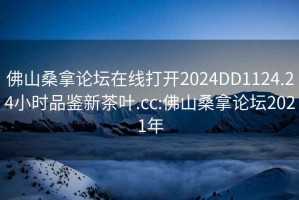 佛山桑拿論壇在線打開2024DD1124.24小時(shí)品鑒新茶葉.cc:佛山桑拿論壇2021年