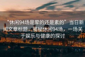 “休閑94場是葷的還是素的”當日新聞文章標題，揭秘休閑94場，一場關于娛樂與健康的探討
