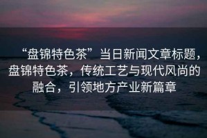 “盤錦特色茶”當日新聞文章標題，盤錦特色茶，傳統工藝與現代風尚的融合，引領地方產業新篇章