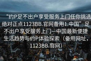 “約P足不出戶享受服務(wù)上門任你挑選絕對正點(diǎn)1123BB.官網(wǎng)備用1.中國”足不出戶享受服務(wù)上門—中國最新便捷生活趨勢與約P體驗(yàn)探索（備用網(wǎng)址，1123BB.官網(wǎng)）