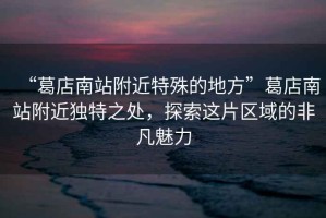 “葛店南站附近特殊的地方”葛店南站附近獨特之處，探索這片區域的非凡魅力