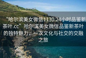 “哈爾濱美女微信1130.24小時品鑒新茶葉.cc”哈爾濱美女微信品鑒新茶葉的獨(dú)特魅力，一次文化與社交的交融之旅