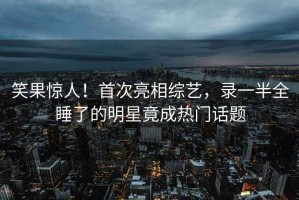 笑果驚人！首次亮相綜藝，錄一半全睡了的明星竟成熱門話題