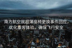 南方航空就超薄座椅更換事件回應，優化乘客體驗，確保飛行安全