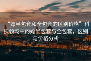 “嫖半包套和全包套的區(qū)別價(jià)格”科技領(lǐng)域中的嫖半包套與全包套，區(qū)別與價(jià)格分析