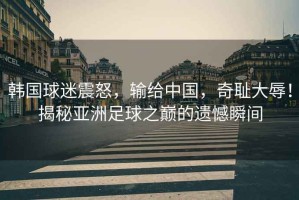 韓國球迷震怒，輸給中國，奇恥大辱！揭秘亞洲足球之巔的遺憾瞬間