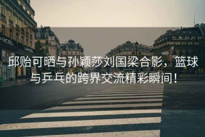 邱貽可曬與孫穎莎劉國梁合影，籃球與乒乓的跨界交流精彩瞬間！