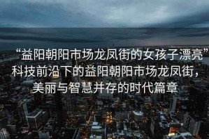 “益陽朝陽市場龍鳳街的女孩子漂亮”科技前沿下的益陽朝陽市場龍鳳街，美麗與智慧并存的時代篇章