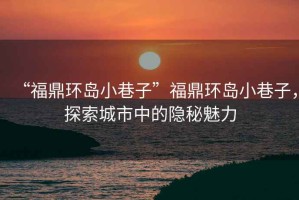 “福鼎環島小巷子”福鼎環島小巷子，探索城市中的隱秘魅力