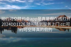 可約可空降約會app是真是假在線打開2024DD1126.隨叫隨到服務上門.cc:可約可空降真的假的