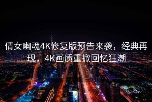 倩女幽魂4K修復版預告來襲，經(jīng)典再現(xiàn)，4K畫質(zhì)重掀回憶狂潮