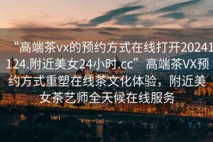 “高端茶vx的預約方式在線打開20241124.附近美女24小時.cc”高端茶VX預約方式重塑在線茶文化體驗，附近美女茶藝師全天候在線服務