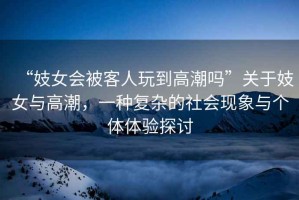 “妓女會被客人玩到高潮嗎”關于妓女與高潮，一種復雜的社會現象與個體體驗探討