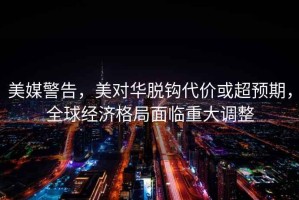美媒警告，美對華脫鉤代價或超預期，全球經濟格局面臨重大調整
