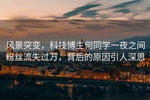 風景突變，科技博主何同學一夜之間粉絲流失過萬，背后的原因引人深思