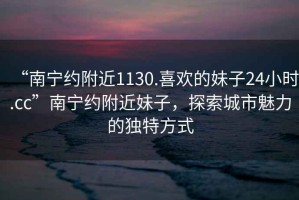 “南寧約附近1130.喜歡的妹子24小時.cc”南寧約附近妹子，探索城市魅力的獨(dú)特方式
