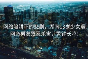 網絡陷阱下的悲劇，湖南13歲少女遭網戀男友殘忍殺害，警鐘長鳴！