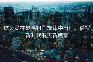 航天員在歌唱祖國旋律中出征，譜寫新時代航天新篇章