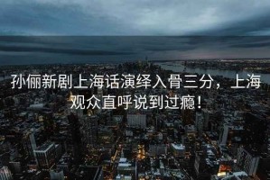孫儷新劇上海話演繹入骨三分，上海觀眾直呼說到過癮！