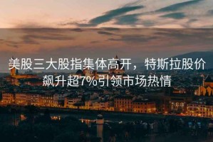 美股三大股指集體高開，特斯拉股價飆升超7%引領市場熱情