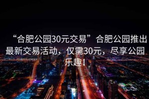 “合肥公園30元交易”合肥公園推出最新交易活動(dòng)，僅需30元，盡享公園樂(lè)趣！
