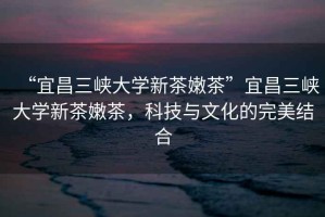 “宜昌三峽大學(xué)新茶嫩茶”宜昌三峽大學(xué)新茶嫩茶，科技與文化的完美結(jié)合