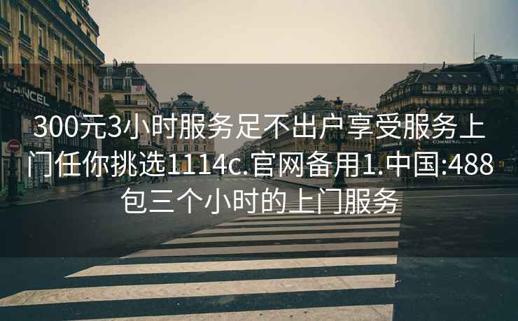 300元3小時服務足不出戶享受服務上門任你挑選1114c.官網備用1.中國:488包三個小時的上門服務