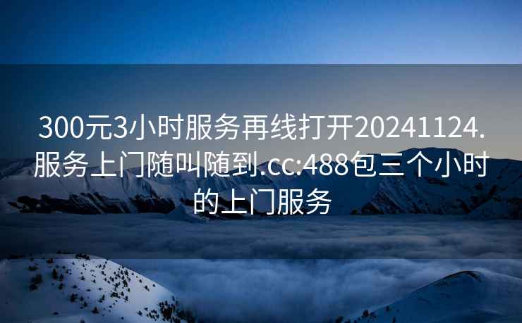 300元3小時(shí)服務(wù)再線打開(kāi)20241124.服務(wù)上門隨叫隨到.cc:488包三個(gè)小時(shí)的上門服務(wù)
