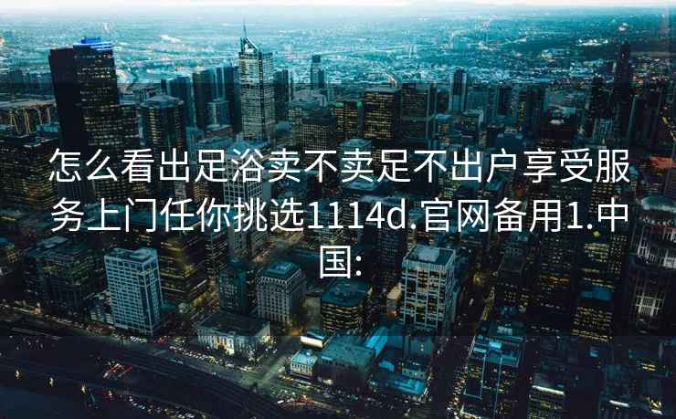 怎么看出足浴賣不賣足不出戶享受服務上門任你挑選1114d.官網備用1.中國: