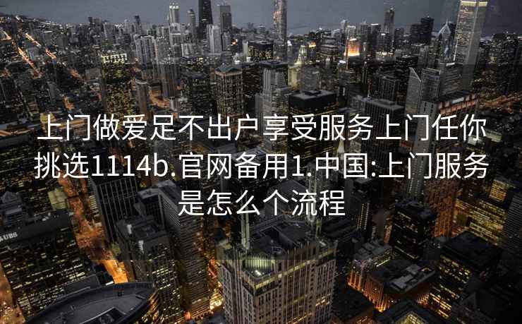 上門做愛足不出戶享受服務上門任你挑選1114b.官網(wǎng)備用1.中國:上門服務是怎么個流程