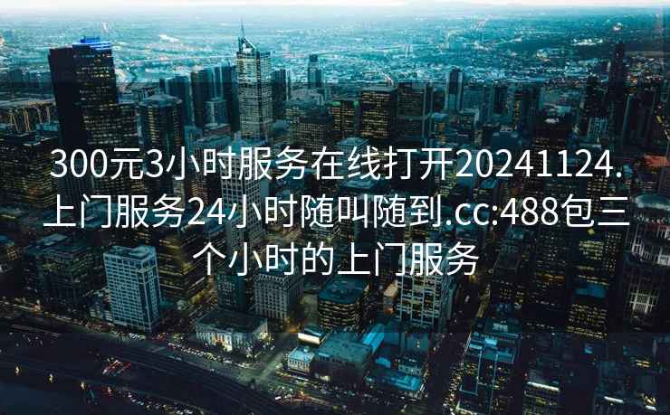 300元3小時(shí)服務(wù)在線打開(kāi)20241124.上門(mén)服務(wù)24小時(shí)隨叫隨到.cc:488包三個(gè)小時(shí)的上門(mén)服務(wù)