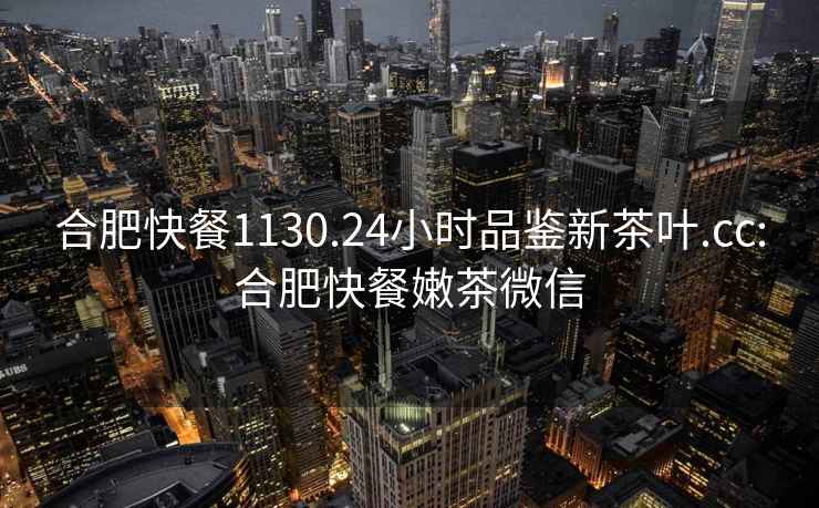 合肥快餐1130.24小時品鑒新茶葉.cc:合肥快餐嫩茶微信