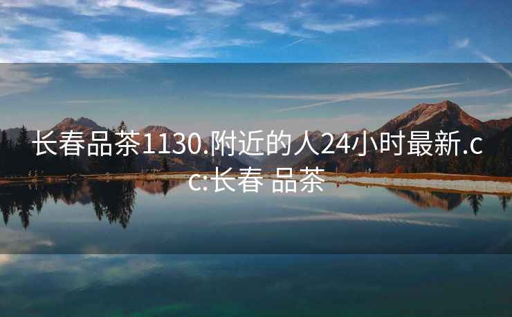 長春品茶1130.附近的人24小時最新.cc:長春 品茶
