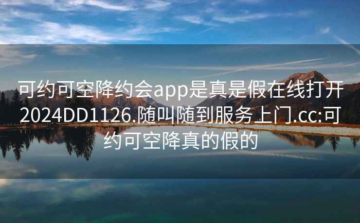 可約可空降約會app是真是假在線打開2024DD1126.隨叫隨到服務(wù)上門.cc:可約可空降真的假的