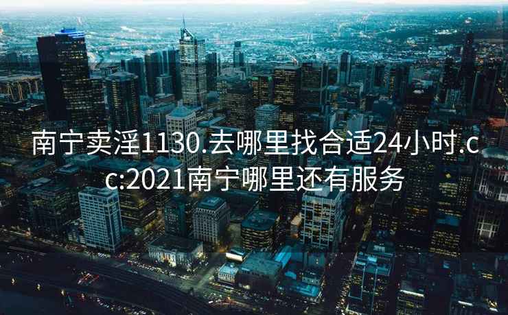 南寧賣淫1130.去哪里找合適24小時.cc:2021南寧哪里還有服務