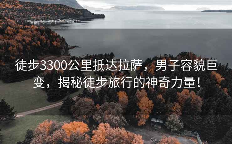 徒步3300公里抵達拉薩，男子容貌巨變，揭秘徒步旅行的神奇力量！