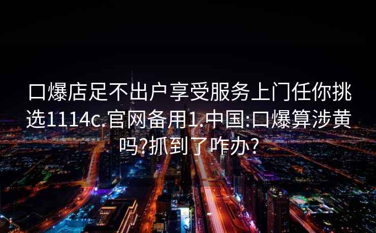 口爆店足不出戶享受服務上門任你挑選1114c.官網備用1.中國:口爆算涉黃嗎?抓到了咋辦?