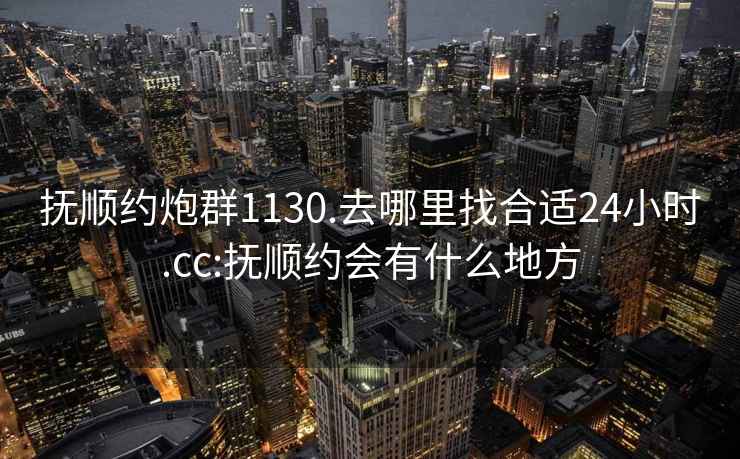 撫順約炮群1130.去哪里找合適24小時(shí).cc:撫順約會(huì)有什么地方