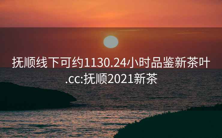 撫順線下可約1130.24小時品鑒新茶葉.cc:撫順2021新茶
