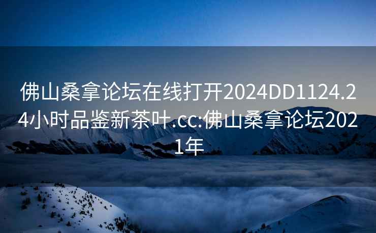 佛山桑拿論壇在線打開2024DD1124.24小時品鑒新茶葉.cc:佛山桑拿論壇2021年