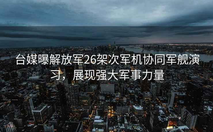 臺媒曝解放軍26架次軍機協(xié)同軍艦演習(xí)，展現(xiàn)強大軍事力量