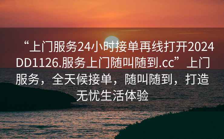 “上門服務(wù)24小時接單再線打開2024DD1126.服務(wù)上門隨叫隨到.cc”上門服務(wù)，全天候接單，隨叫隨到，打造無憂生活體驗