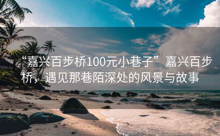 “嘉興百步橋100元小巷子”嘉興百步橋，遇見那巷陌深處的風(fēng)景與故事
