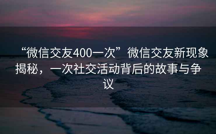 “微信交友400一次”微信交友新現象揭秘，一次社交活動背后的故事與爭議