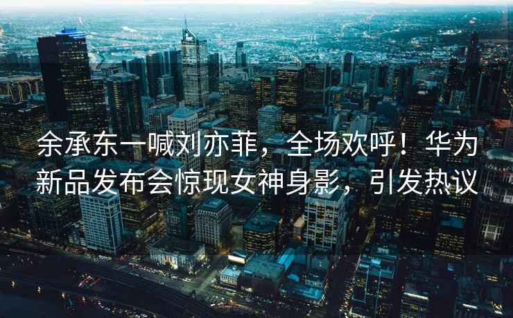 余承東一喊劉亦菲，全場歡呼！華為新品發布會驚現女神身影，引發熱議