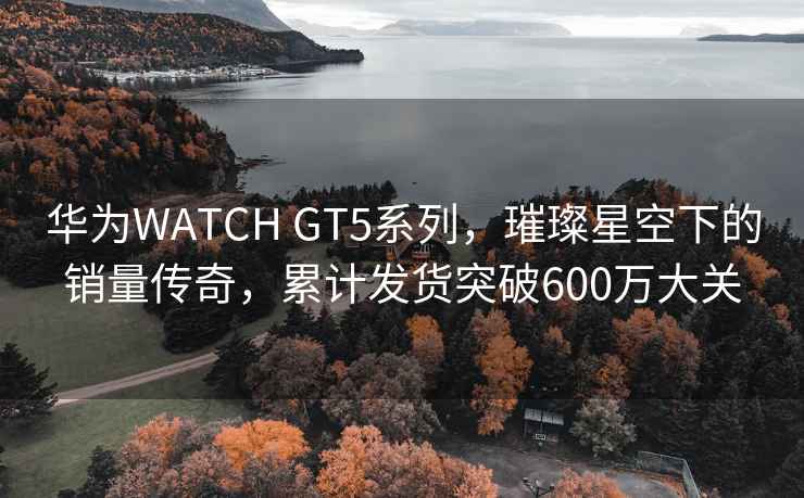 華為WATCH GT5系列，璀璨星空下的銷量傳奇，累計發貨突破600萬大關