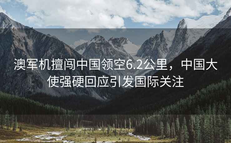 澳軍機擅闖中國領(lǐng)空6.2公里，中國大使強硬回應(yīng)引發(fā)國際關(guān)注